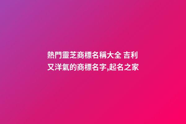 熱門靈芝商標名稱大全 吉利又洋氣的商標名字,起名之家-第1張-商標起名-玄機派